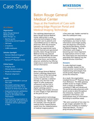 Case Study
                                    Baton Rouge General
                                    Medical Center
                                    Stays at the Forefront of Care with
At a Glance                         Leading-Edge Physician Portal and
Organization                        Medical Imaging Technology
Baton Rouge General                 The radiology department at           a few years ago, leaders wanted to
Medical Center                      Baton Rouge General Medical           take the subsequent step.
Baton Rouge, La.                    Center takes pride in using
– Not-for-profit,                   advanced technologies to offer        “To successfully compete in our
  community-owned hospital          top-notch care to patients and        marketplace, you have to share
– 544 beds                          unparalleled service to referring     information and images quickly
                                    physicians. With this proactive       with the physician community,”
– 2 locations                       approach, the not-for-profit          says Gerard Barrilleaux, director
– 3,000 employees                   hospital has experienced many         of Medical Imaging. “Sharing
                                    clinical, financial and operational   information and images is
Solution Spotlight                  benefits. Baton Rouge General         becoming even more important
                                    Medical Center has reduced            as organizations strive to meet
– Horizon Medical ImagingTM         film costs by $500,000; decreased     the meaningful-use requirements
– Horizon CardiologyTM              report turnaround time to less        associated with tapping into the
– HorizonWP® Physician Portal       than three hours; and improved        federal stimulus incentives.”
                                    physician satisfaction by offering
                                    single-source access to all needed    Answers
Critical Issues                     clinical information.                 To make digitized images
– Imaging costs                                                           more valuable, leaders at the
– Clinical decision-making          Challenges                            medical center concentrated on
– Access to information             Baton Rouge General Medical           implementing technologies that
                                    Center’s radiology department         would quickly disperse images
– Physician alignment                                                     across the enterprise.
                                    stays in front of the technology
                                    curve. It was the first in the
Results                             country to operate a radiation        As a result, the organization
– Eliminated $500,000 in annual     therapy unit; the first in the        installed HorizonWP® Physician Portal
  film costs                        region to offer endoscopic            from McKesson. The Web gateway
                                    ultrasound; and the first in          enables access to images created
– Decreased radiology report                                              from a variety of modalities,
  turnaround time from 12 to        Louisiana to offer portable
                                    digital radiology systems —           including CT, MRI and ultrasound.
  18 hours to three hours or less                                         The portal provides physicians with
                                    technology that enables clinicians
– Improved physician satisfaction   to view images in high definition     secure access to data throughout
  by offering single-source         at the point of care.                 the enterprise, inpatient and
  access to all needed clinical                                           outpatient information, and
  information                       The organization’s technology-        personalized views of information
– Positioned the organization to    focused approach prompts leaders      according to workflow needs.
  take advantage of government      to constantly ask: “What’s next?”
  incentives and to participate     For example, even though the          “We were surprised at how easy it is
  in HIEs                           medical center reaped positive        to get images uploaded into the
                                    results from the implementation       portal from modality to modality.”
                                    of medical imaging systems            relays Barrilleaux. “It truly is
                                                                          plug-and-play technology.”
 