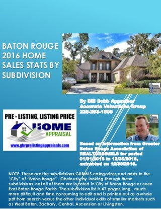 BATON ROUGE
2016 HOME
SALES STATS BY
SUBDIVISION
By Bill Cobb Appraiser
Accurate Valuations Group
225-293-1500
Based on information from Greater
Baton Rouge Association of
REALTORS®MLS for period
01/01/2016 to 12/30/2016,
extracted on 12/30/2016.
NOTE: These are the subdivisions GBRMLS categorizes and adds to the
“City” of “Baton Rouge”. Obviously by looking through these
subdivisions, not all of them are located in City of Baton Rouge or even
East Baton Rouge Parish. The subdivision list is 47 pages long , much
more difficult and time consuming to edit and is printed out as a whole
pdf from search versus the other individual edits of smaller markets such
as West Baton, Zachary, Central, Ascension or Livingston.
 