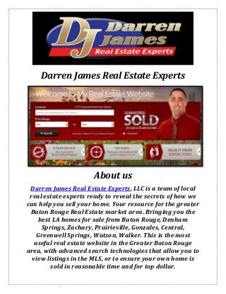 Darren James Real Estate Experts
About us
Darren James Real Estate Experts, LLC is a team of local
real estate experts ready to reveal the secrets of how we
can help you sell your home. Your resource for the greater
Baton Rouge Real Estate market area. Bringing you the
best LA homes for sale from Baton Rouge, Denham
Springs, Zachary, Prairieville, Gonzales, Central,
Greenwell Springs, Watson, Walker. This is the most
useful real estate website in the Greater Baton Rouge
area, with advanced search technologies that allow you to
view listings in the MLS, or to ensure your own home is
sold in reasonable time and for top dollar.
 