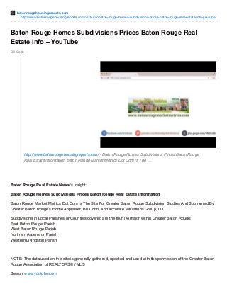 batonrougehousingreports.com 
http://www.batonrougehousingreports.com/2014/02/baton-rouge-homes-subdivisions-prices-baton-rouge-real-estate-info-youtube/ 
Baton Rouge Homes Subdivisions Prices Baton Rouge Real 
Estate Info – YouTube 
Bill Cobb 
http://www.batonrougehousingreports.com - Baton Rouge Homes Subdivisions Prices Baton Rouge 
Real Estate Information Baton Rouge Market Metrics Dot Com Is The … 
Baton Rouge Real Estate News ‘s insight: 
Baton Rouge Homes Subdivisions Prices Baton Rouge Real Estate Information 
Baton Rouge Market Metrics Dot Com Is The Site For Greater Baton Rouge Subdivision Studies And Sponsored By 
Greater Baton Rouge’s Home Appraiser, Bill Cobb, and Accurate Valuations Group, LLC. 
Subdivisions In Local Parishes or Counties covered are the four (4) major within Greater Baton Rouge: 
East Baton Rouge Parish 
West Baton Rouge Parish 
Northern Ascension Parish 
Western Livingston Parish 
NOTE: The data used on this site is generally gathered, updated and used with the permission of the Greater Baton 
Rouge Association of REALTORS® / MLS 
See on www.youtube.com 
 