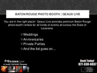BATON ROUGE PHOTO BOOTH | GEAUX LIVE

You are in the right place! Geaux Live provides premium Baton Rouge
   photo booth rentals for all kinds of events all across the State of
                               Louisiana.

             Weddings
             Anniversaries
             Private Parties
             And the list goes on…
 