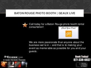 BATON ROUGE PHOTO BOOTH | GEAUX LIVE


        Call today for a Baton Rouge photo booth rental
        consultation!




        We are more passionate than anyone about the
        business we’re in – and that is to making your
        event as memorable as possible for you and your
        guests.
 