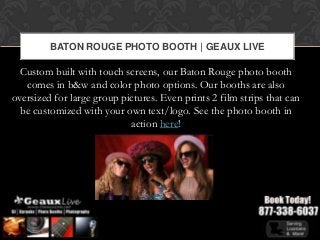 BATON ROUGE PHOTO BOOTH | GEAUX LIVE

  Custom built with touch screens, our Baton Rouge photo booth
   comes in b&w and color photo options. Our booths are also
oversized for large group pictures. Even prints 2 film strips that can
  be customized with your own text/logo. See the photo booth in
                            action here!
 