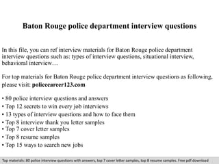 Baton Rouge police department interview questions 
In this file, you can ref interview materials for Baton Rouge police department 
interview questions such as: types of interview questions, situational interview, 
behavioral interview… 
For top materials for Baton Rouge police department interview questions as following, 
please visit: policecareer123.com 
• 80 police interview questions and answers 
• Top 12 secrets to win every job interviews 
• 13 types of interview questions and how to face them 
• Top 8 interview thank you letter samples 
• Top 7 cover letter samples 
• Top 8 resume samples 
• Top 15 ways to search new jobs 
Top materials: 80 police interview questions with answers, top 7 cover letter samples, top 8 resume samples. Free pdf download 
 