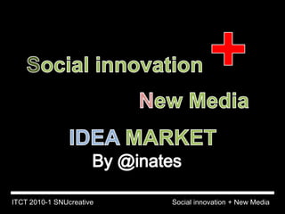 Social innovation + New Media  IDEA MARKET By @inates Social innovation + New Media ITCT 2010-1 SNUcreative 