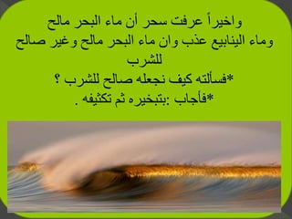 ‫مالح‬ ‫البحر‬ ‫ماء‬ ‫أن‬ ‫سحر‬ ‫عرفت‬ ً‫ا‬‫واخير‬
‫صال‬ ‫وغير‬ ‫مالح‬ ‫البحر‬ ‫ماء‬ ‫وان‬ ‫عذب‬ ‫الينابيع‬ ‫وماء‬‫ح‬
‫للشرب‬
*‫؟‬ ‫للشرب‬ ‫صالح‬ ‫نجعله‬ ‫كيف‬ ‫فسألته‬
*‫فأجاب‬:‫تكثيفه‬ ‫ثم‬ ‫بتبخيره‬.
 