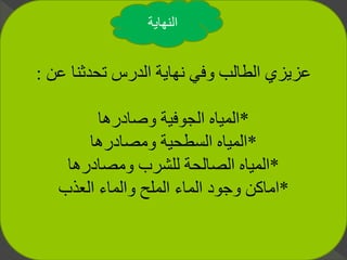 ‫عن‬ ‫تحدثنا‬ ‫الدرس‬ ‫نهاية‬ ‫وفي‬ ‫الطالب‬ ‫عزيزي‬:
*‫وصادرها‬ ‫الجوفية‬ ‫المياه‬
*‫ومصادرها‬ ‫السطحية‬ ‫المياه‬
*‫ومصادرها‬ ‫للشرب‬ ‫الصالحة‬ ‫المياه‬
*‫العذب‬ ‫والماء‬ ‫الملح‬ ‫الماء‬ ‫وجود‬ ‫اماكن‬
‫النهاية‬
 