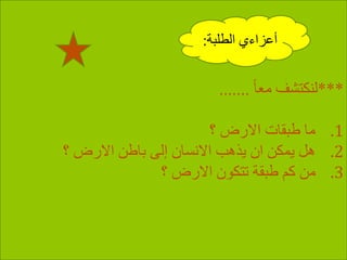 ***ً‫ا‬‫مع‬ ‫لنكتشف‬.......
.1‫؟‬ ‫االرض‬ ‫طبقات‬ ‫ما‬
.2‫؟‬ ‫االرض‬ ‫باطن‬ ‫إلى‬ ‫االنسان‬ ‫يذهب‬ ‫ان‬ ‫يمكن‬ ‫هل‬
.3‫؟‬ ‫االرض‬ ‫تتكون‬ ‫طبقة‬ ‫كم‬ ‫من‬
‫الطلبة‬ ‫أعزاءي‬:
 