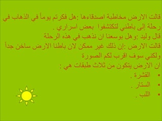 ‫اصدقاءها‬ ‫مخاطبة‬ ‫االرض‬ ‫قالت‬:‫الذهاب‬ ‫في‬ ً‫ا‬‫يوم‬ ‫فكرتم‬ ‫هل‬‫في‬
‫اسراري‬ ‫بعض‬ ‫لتكتشفوا‬ ‫باطني‬ ‫إلى‬ ‫رحلة‬.
‫وليد‬ ‫قال‬:‫الرحلة‬ ‫هذه‬ ‫في‬ ‫نذهب‬ ‫ان‬ ‫بوسعنا‬ ‫وهل‬
‫االرض‬ ‫قالت‬:ً‫ا‬‫جد‬ ‫ساخن‬ ‫االرض‬ ‫باطنا‬ ‫الن‬ ‫ممكن‬ ‫غير‬ ‫ذلك‬ ‫إن‬
‫الصورة‬ ‫لكم‬ ‫اقرب‬ ‫سوف‬ ‫ولكني‬
‫هي‬ ‫طبقات‬ ‫ثالث‬ ‫من‬ ‫يتكون‬ ‫االرض‬ ‫ان‬:
•‫القشرة‬.
•‫الستار‬.
•‫اللب‬.
 