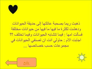 ‫الحيوانات‬ ‫حديقة‬ ‫إلى‬ ‫عائلتها‬ ‫بصحبة‬ ‫ريما‬ ‫ذهبت‬
‫مختلفة‬ ‫حيوانات‬ ‫من‬ ‫فيها‬ ‫ما‬ ‫فيها‬ ‫ما‬ ‫لكثرة‬ ‫ودهشت‬
‫امها‬ ‫فسألت‬:‫؟؟‬ ‫تختلف‬ ‫وفيما‬ ‫الحيوانات‬ ‫تتشابه‬ ‫فيما‬
‫االم‬ ‫اجابت‬:‫في‬ ‫الحيوانات‬ ‫تصنفي‬ ‫ان‬ ‫انت‬ ‫حاولي‬
‫خصائصها‬ ‫حسب‬ ‫مجموعات‬...
‫يتبع‬
 