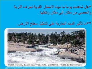 *‫التربة‬ ‫تجرف‬ ‫القوية‬ ‫االمطار‬ ‫مياه‬ ‫ما‬ ً‫ا‬‫يوم‬ ‫شاهدت‬ ‫هل‬
‫وتنقلها‬ ‫مكان‬ ‫إلى‬ ‫مكان‬ ‫من‬ ‫والحصى‬.
**‫االرض‬ ‫سطح‬ ‫تشكيل‬ ‫على‬ ‫الجارية‬ ‫المياه‬ ‫تأثير‬ ‫ما‬.
 