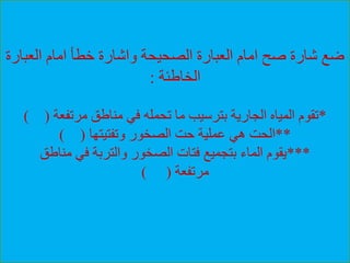 ‫العب‬ ‫امام‬ ‫خطأ‬ ‫واشارة‬ ‫الصحيحة‬ ‫العبارة‬ ‫امام‬ ‫صح‬ ‫شارة‬ ‫ضع‬‫ارة‬
‫الخاطئة‬:
*‫مرتفعة‬ ‫مناطق‬ ‫في‬ ‫تحمله‬ ‫ما‬ ‫بترسيب‬ ‫الجارية‬ ‫المياه‬ ‫تقوم‬) (
**‫وتفتيتها‬ ‫الصخور‬ ‫حت‬ ‫عملية‬ ‫هي‬ ‫الحت‬) (
***‫مناطق‬ ‫في‬ ‫والتربة‬ ‫الصخور‬ ‫فتات‬ ‫بتجميع‬ ‫الماء‬ ‫يقوم‬
‫مرتفعة‬) (
 