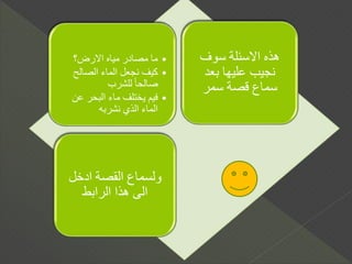 •‫االرض؟‬ ‫مياه‬ ‫مصادر‬ ‫ما‬
•‫الصالح‬ ‫الماء‬ ‫نجعل‬ ‫كيف‬
‫للشرب‬ ً‫ا‬‫صالح‬
•‫عن‬ ‫البحر‬ ‫ماء‬ ‫يختلف‬ ‫فيم‬
‫نشربه‬ ‫الذي‬ ‫الماء‬
‫سوف‬ ‫االسئلة‬ ‫هذه‬
‫بعد‬ ‫عليها‬ ‫نجيب‬
‫سمر‬ ‫قصة‬ ‫سماع‬
‫ادخل‬ ‫القصة‬ ‫ولسماع‬
‫الرابط‬ ‫هذا‬ ‫الى‬
 