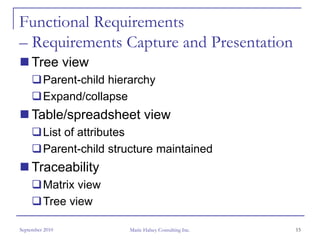 Functional Requirements
– Requirements Capture and Presentation
     Tree view
         Parent-child hierarchy
         Expand/collapse
     Table/spreadsheet view
         List of attributes
         Parent-child structure maintained
     Traceability
         Matrix view
         Tree view

September 2010            Marie Halsey Consulting Inc.   15
 