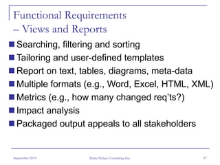 Functional Requirements
– Views and Reports
 Searching, filtering and sorting
 Tailoring and user-defined templates
 Report on text, tables, diagrams, meta-data
 Multiple formats (e.g., Word, Excel, HTML, XML)
 Metrics (e.g., how many changed req’ts?)
 Impact analysis
 Packaged output appeals to all stakeholders


September 2010    Marie Halsey Consulting Inc.   17
 