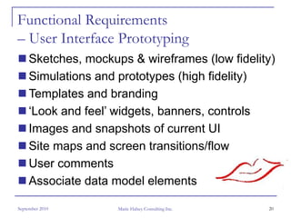 Functional Requirements
– User Interface Prototyping
     Sketches, mockups & wireframes (low fidelity)
     Simulations and prototypes (high fidelity)
     Templates and branding
     ‘Look and feel’ widgets, banners, controls
     Images and snapshots of current UI
     Site maps and screen transitions/flow
     User comments
     Associate data model elements

September 2010       Marie Halsey Consulting Inc.   20
 