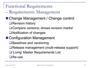 Functional Requirements
– Requirements Management
     Change Management / Change control
         Revision history
         Compare versions; shows revision marks!
         Notification of changes
     Configuration Management
         Baselines and versioning
         Release management (multi-release support)
         ‘Living’ Master Requirements List
         Re-use

September 2010          Marie Halsey Consulting Inc.   21
 