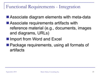 Functional Requirements - Integration

     Associate diagram elements with meta-data
     Associate requirements artifacts with
     reference material (e.g., documents, images
     and diagrams, URLs)
     Import from Word and Excel
     Package requirements, using all formats of
     artifacts




September 2010       Marie Halsey Consulting Inc.   23
 
