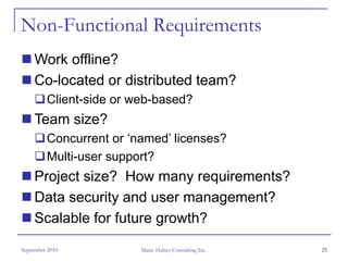 Non-Functional Requirements
     Work offline?
     Co-located or distributed team?
         Client-side or web-based?
     Team size?
         Concurrent or ‘named’ licenses?
         Multi-user support?
     Project size? How many requirements?
     Data security and user management?
     Scalable for future growth?
September 2010           Marie Halsey Consulting Inc.   25
 