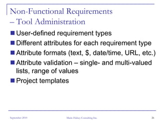 Non-Functional Requirements
– Tool Administration
     User-defined requirement types
     Different attributes for each requirement type
     Attribute formats (text, $, date/time, URL, etc.)
     Attribute validation – single- and multi-valued
     lists, range of values
     Project templates




September 2010        Marie Halsey Consulting Inc.   26
 