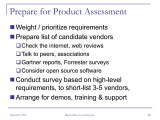 Prepare for Product Assessment
     Weight / prioritize requirements
     Prepare list of candidate vendors
         Check the internet, web reviews
         Talk to peers, associations
         Gartner reports, Forrester surveys
         Consider open source software
     Conduct survey based on high-level
     requirements, to short-list 3-5 vendors,
     Arrange for demos, training & support

September 2010           Marie Halsey Consulting Inc.   28
 