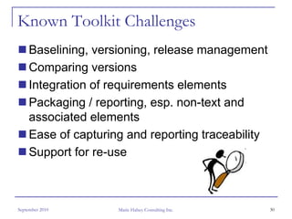Known Toolkit Challenges
     Baselining, versioning, release management
     Comparing versions
     Integration of requirements elements
     Packaging / reporting, esp. non-text and
     associated elements
     Ease of capturing and reporting traceability
     Support for re-use



September 2010       Marie Halsey Consulting Inc.   30
 