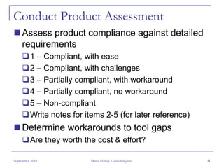 Conduct Product Assessment
     Assess product compliance against detailed
     requirements
         1 – Compliant, with ease
         2 – Compliant, with challenges
         3 – Partially compliant, with workaround
         4 – Partially compliant, no workaround
         5 – Non-compliant
         Write notes for items 2-5 (for later reference)
     Determine workarounds to tool gaps
         Are they worth the cost & effort?

September 2010            Marie Halsey Consulting Inc.     31
 