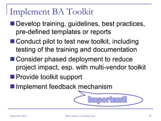 Implement BA Toolkit
     Develop training, guidelines, best practices,
     pre-defined templates or reports
     Conduct pilot to test new toolkit, including
     testing of the training and documentation
     Consider phased deployment to reduce
     project impact, esp. with multi-vendor toolkit
     Provide toolkit support
     Implement feedback mechanism



September 2010        Marie Halsey Consulting Inc.    33
 