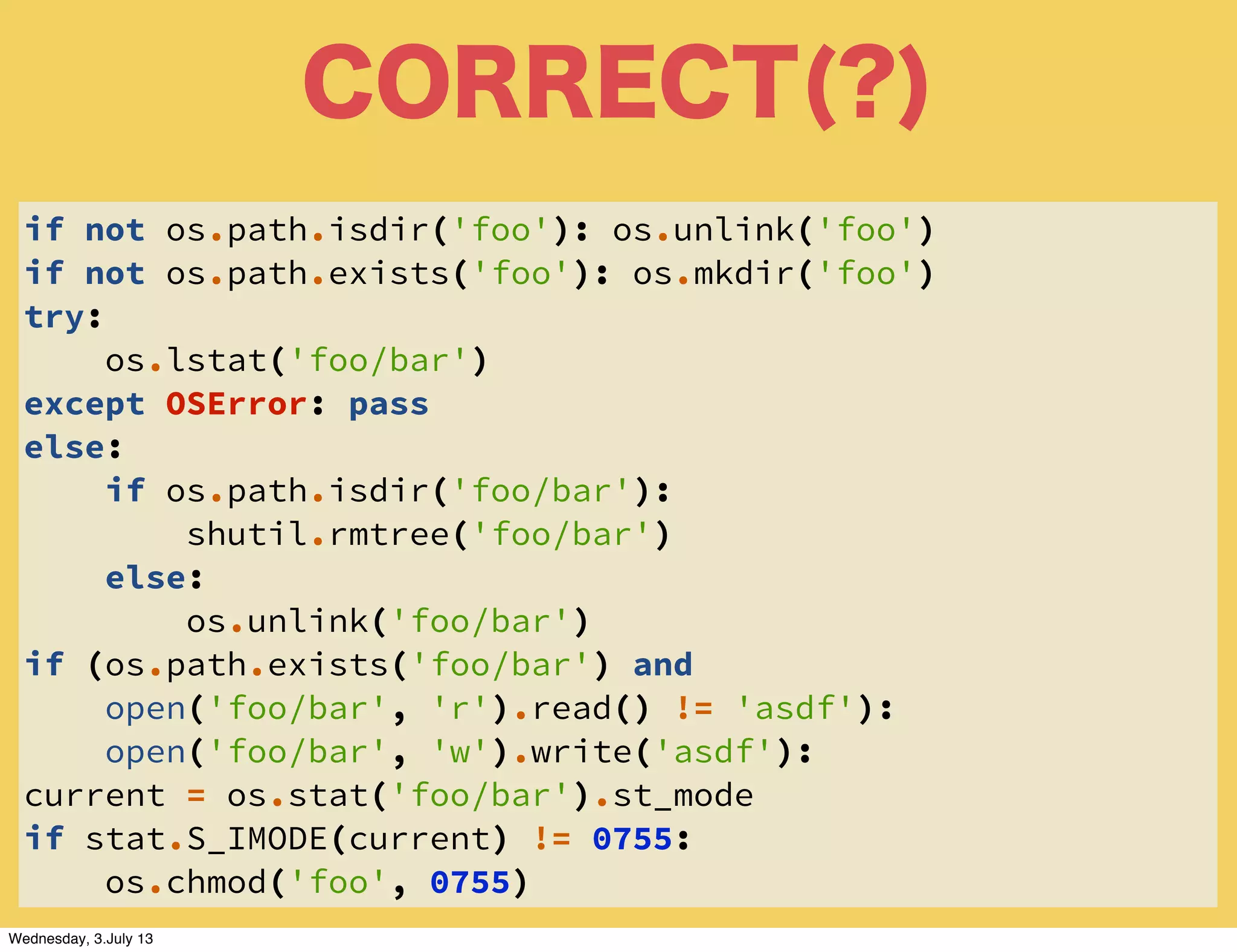 CORRECT(?)
if not os.path.isdir('foo'): os.unlink('foo')
if not os.path.exists('foo'): os.mkdir('foo')
try:
os.lstat('foo/bar')
except OSError: pass
else:
if os.path.isdir('foo/bar'):
shutil.rmtree('foo/bar')
else:
os.unlink('foo/bar')
if (os.path.exists('foo/bar') and
open('foo/bar', 'r').read() != 'asdf'):
open('foo/bar', 'w').write('asdf'):
current = os.stat('foo/bar').st_mode
if stat.S_IMODE(current) != 0755:
os.chmod('foo', 0755)
Wednesday, 3.July 13
 