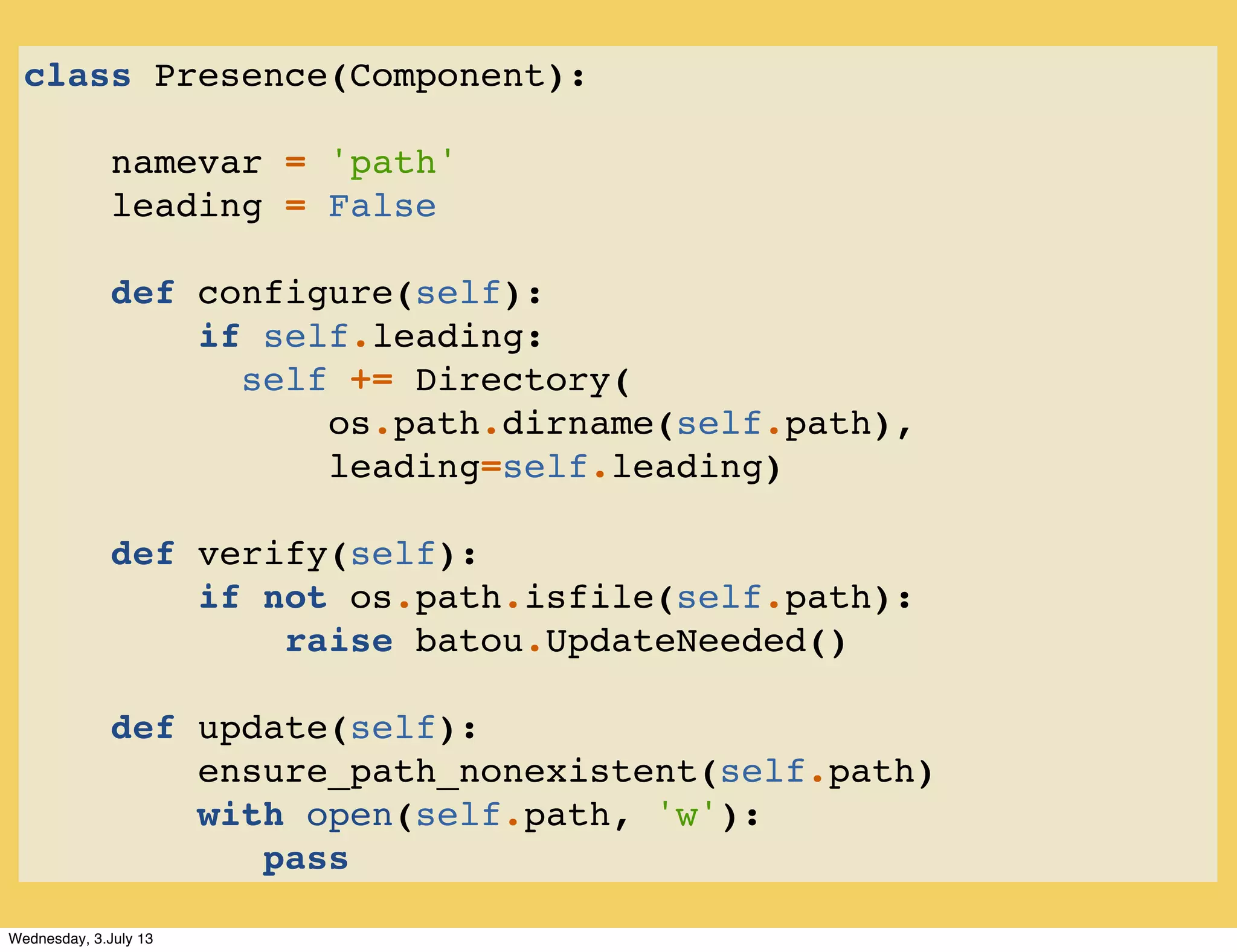 class Presence(Component):
namevar = 'path'
leading = False
def configure(self):
if self.leading:
self += Directory(
os.path.dirname(self.path),
leading=self.leading)
def verify(self):
if not os.path.isfile(self.path):
raise batou.UpdateNeeded()
def update(self):
ensure_path_nonexistent(self.path)
with open(self.path, 'w'):
pass
Wednesday, 3.July 13
 