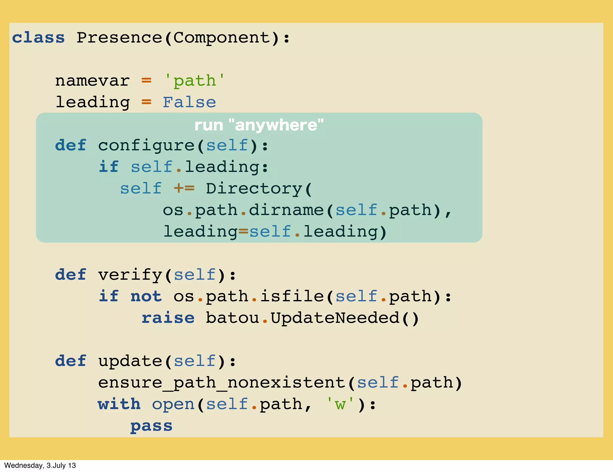 class Presence(Component):
namevar = 'path'
leading = False
def configure(self):
if self.leading:
self += Directory(
os.path.dirname(self.path),
leading=self.leading)
def verify(self):
if not os.path.isfile(self.path):
raise batou.UpdateNeeded()
def update(self):
ensure_path_nonexistent(self.path)
with open(self.path, 'w'):
pass
run "anywhere"
Wednesday, 3.July 13
 