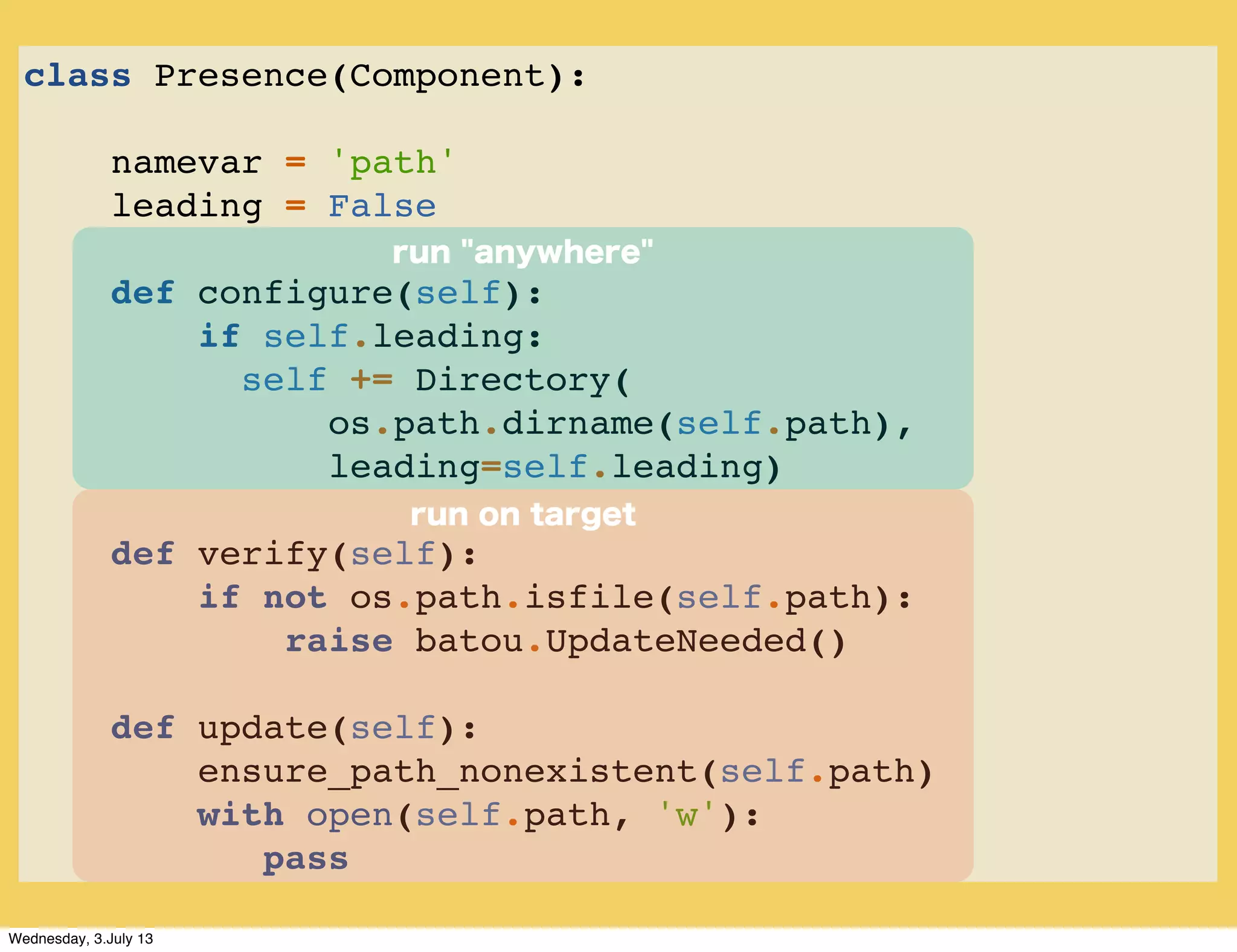 class Presence(Component):
namevar = 'path'
leading = False
def configure(self):
if self.leading:
self += Directory(
os.path.dirname(self.path),
leading=self.leading)
def verify(self):
if not os.path.isfile(self.path):
raise batou.UpdateNeeded()
def update(self):
ensure_path_nonexistent(self.path)
with open(self.path, 'w'):
pass
run on target
run "anywhere"
Wednesday, 3.July 13
 