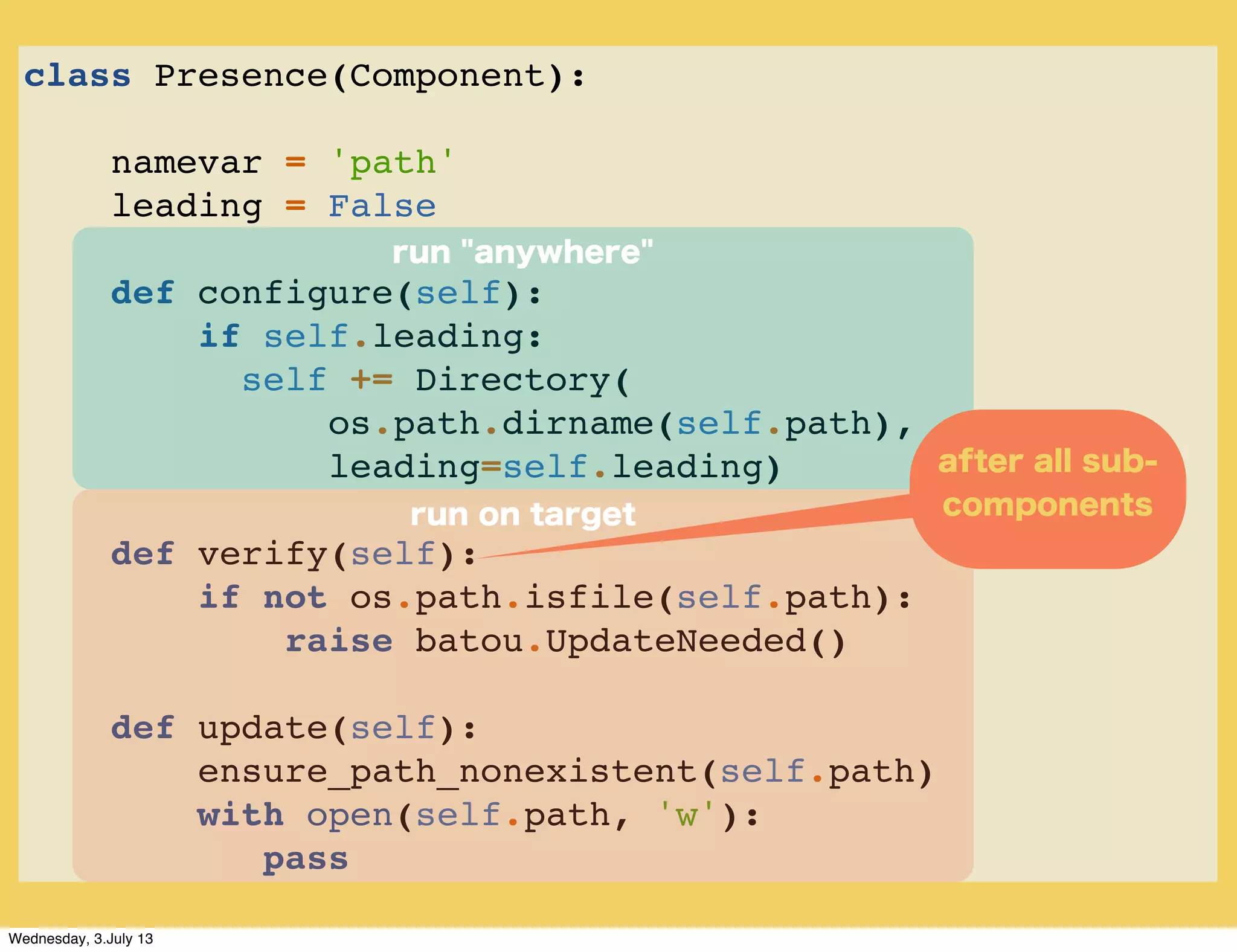 class Presence(Component):
namevar = 'path'
leading = False
def configure(self):
if self.leading:
self += Directory(
os.path.dirname(self.path),
leading=self.leading)
def verify(self):
if not os.path.isfile(self.path):
raise batou.UpdateNeeded()
def update(self):
ensure_path_nonexistent(self.path)
with open(self.path, 'w'):
pass
run on target
run "anywhere"
after all sub-
components
Wednesday, 3.July 13
 