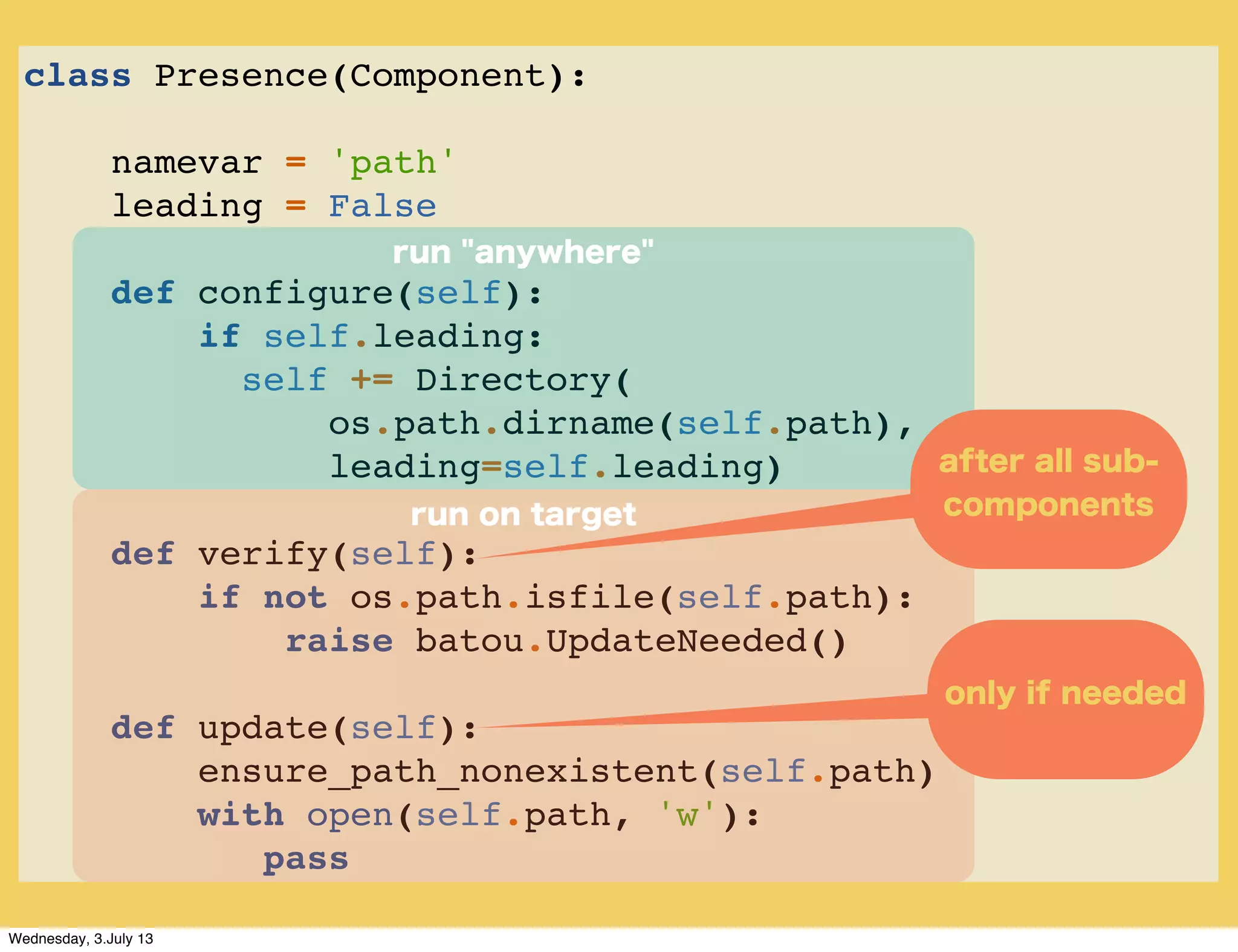 class Presence(Component):
namevar = 'path'
leading = False
def configure(self):
if self.leading:
self += Directory(
os.path.dirname(self.path),
leading=self.leading)
def verify(self):
if not os.path.isfile(self.path):
raise batou.UpdateNeeded()
def update(self):
ensure_path_nonexistent(self.path)
with open(self.path, 'w'):
pass
run on target
only if needed
run "anywhere"
after all sub-
components
Wednesday, 3.July 13
 