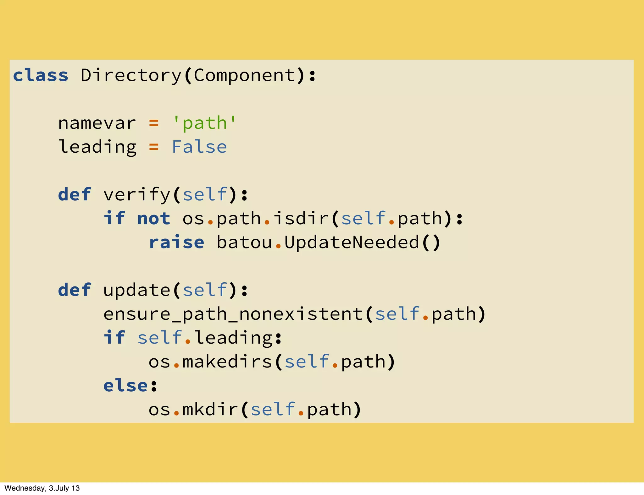 class Directory(Component):
namevar = 'path'
leading = False
def verify(self):
if not os.path.isdir(self.path):
raise batou.UpdateNeeded()
def update(self):
ensure_path_nonexistent(self.path)
if self.leading:
os.makedirs(self.path)
else:
os.mkdir(self.path)
Wednesday, 3.July 13
 