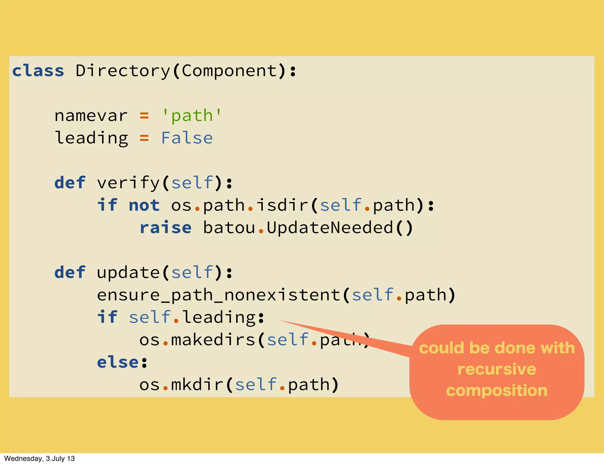 class Directory(Component):
namevar = 'path'
leading = False
def verify(self):
if not os.path.isdir(self.path):
raise batou.UpdateNeeded()
def update(self):
ensure_path_nonexistent(self.path)
if self.leading:
os.makedirs(self.path)
else:
os.mkdir(self.path)
could be done with
recursive
composition
Wednesday, 3.July 13
 