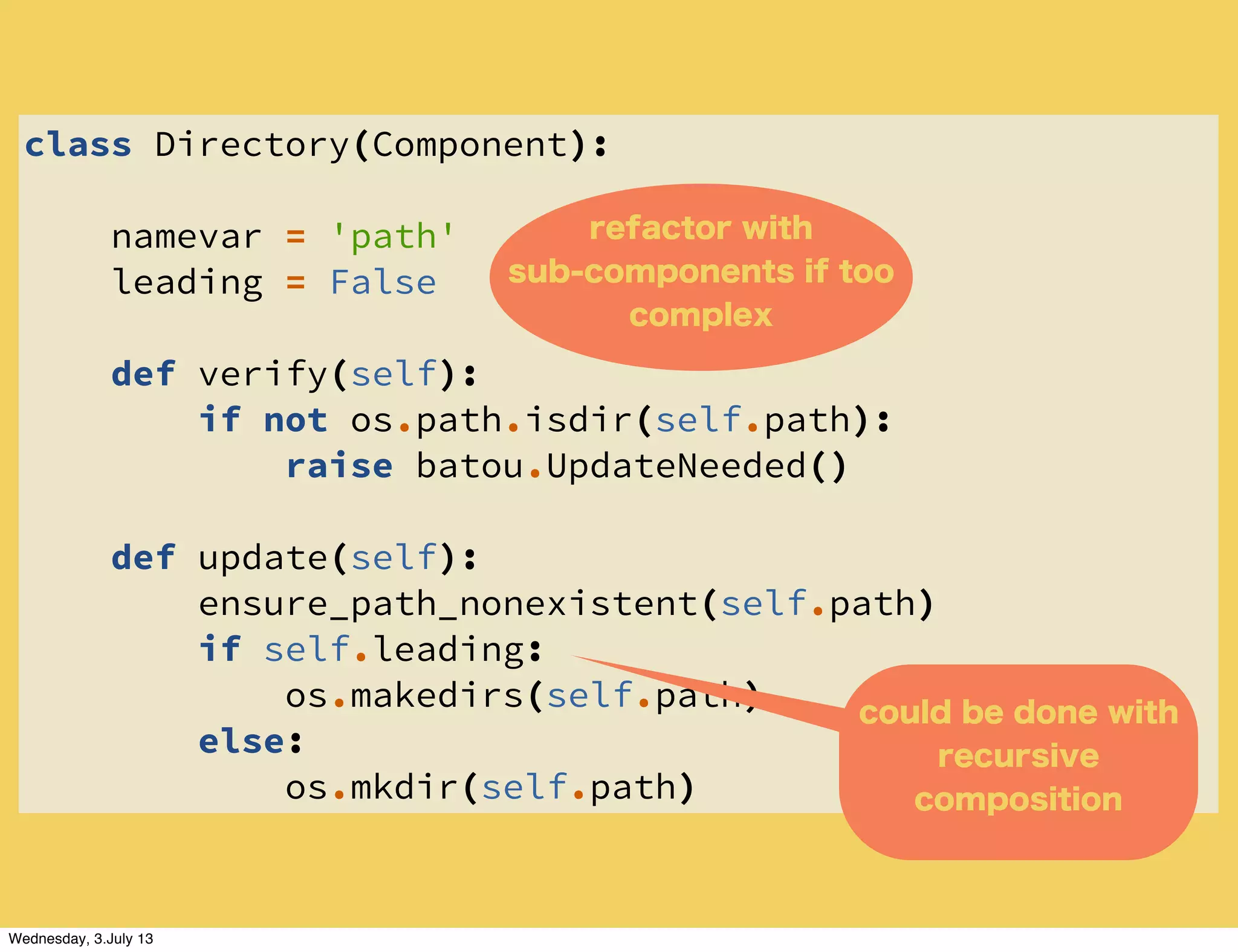 class Directory(Component):
namevar = 'path'
leading = False
def verify(self):
if not os.path.isdir(self.path):
raise batou.UpdateNeeded()
def update(self):
ensure_path_nonexistent(self.path)
if self.leading:
os.makedirs(self.path)
else:
os.mkdir(self.path)
could be done with
recursive
composition
refactor with
sub-components if too
complex
Wednesday, 3.July 13
 