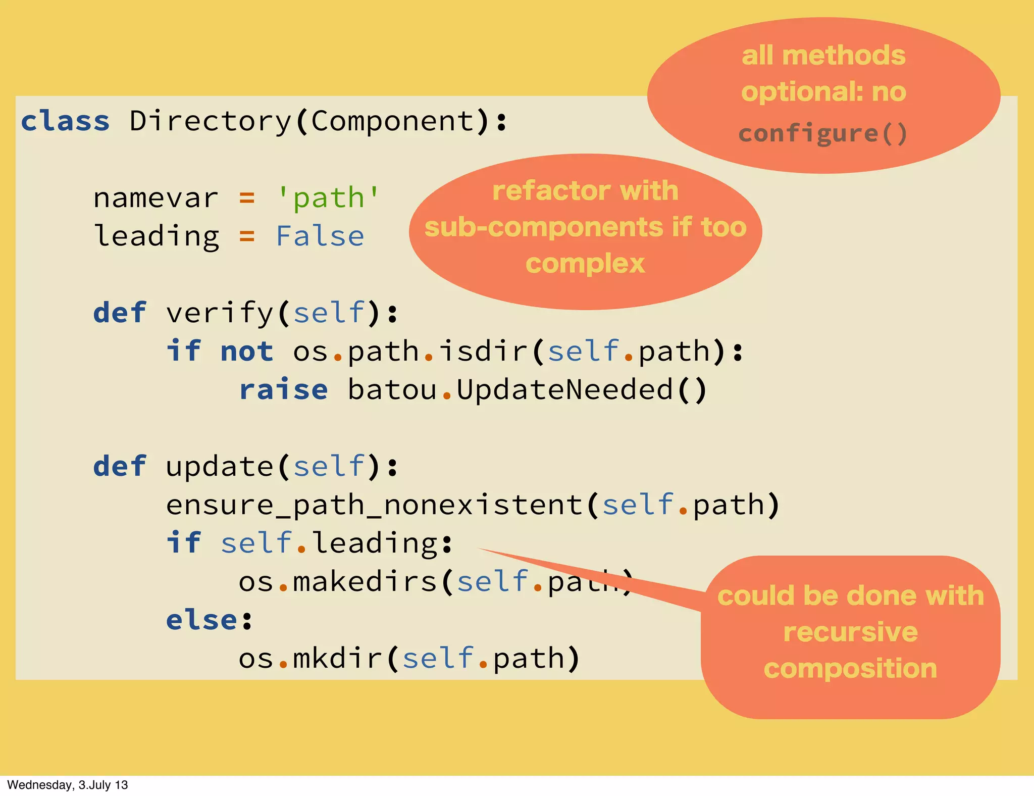 class Directory(Component):
namevar = 'path'
leading = False
def verify(self):
if not os.path.isdir(self.path):
raise batou.UpdateNeeded()
def update(self):
ensure_path_nonexistent(self.path)
if self.leading:
os.makedirs(self.path)
else:
os.mkdir(self.path)
all methods
optional: no
configure()
could be done with
recursive
composition
refactor with
sub-components if too
complex
Wednesday, 3.July 13
 