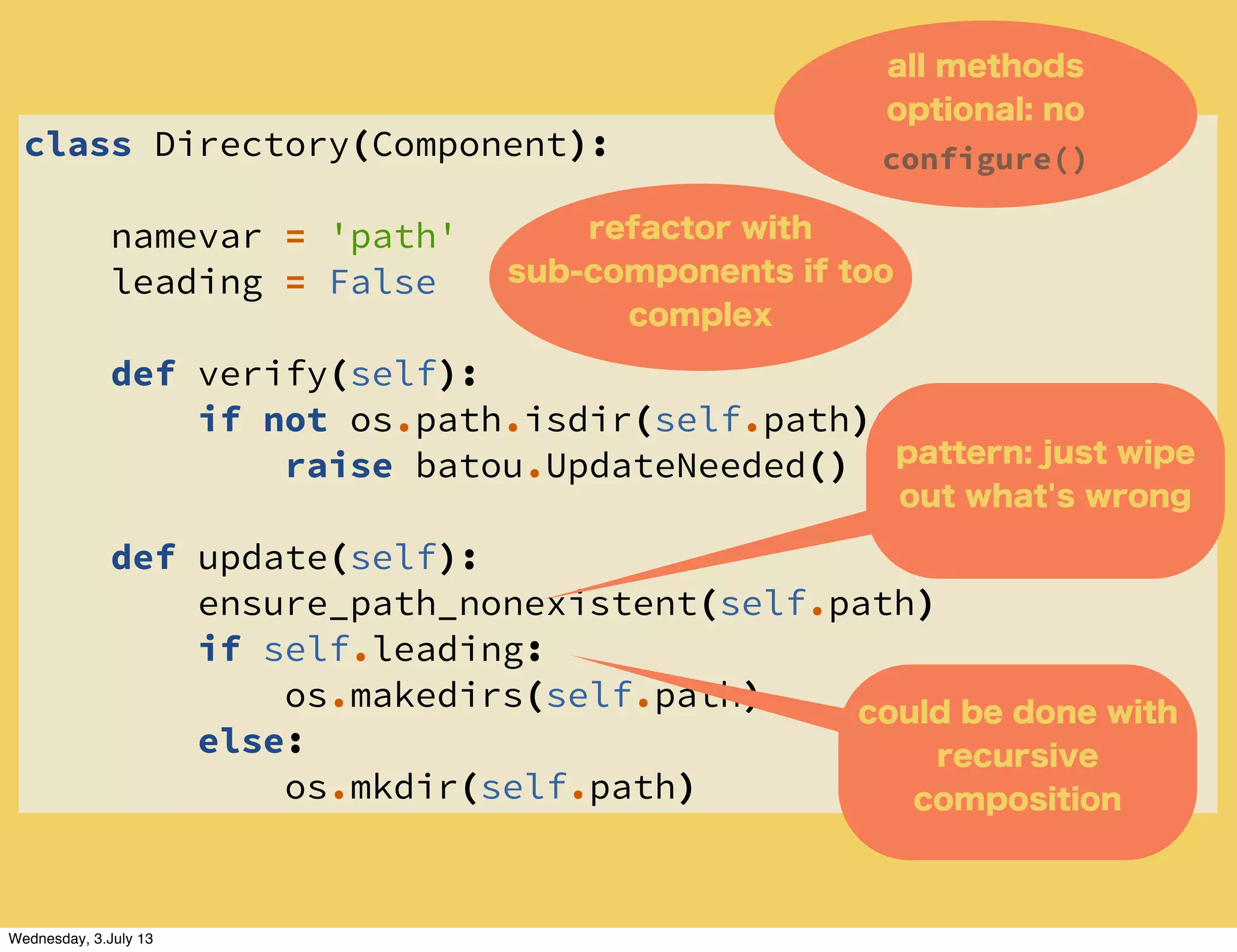 class Directory(Component):
namevar = 'path'
leading = False
def verify(self):
if not os.path.isdir(self.path):
raise batou.UpdateNeeded()
def update(self):
ensure_path_nonexistent(self.path)
if self.leading:
os.makedirs(self.path)
else:
os.mkdir(self.path)
all methods
optional: no
configure()
could be done with
recursive
composition
pattern: just wipe
out what's wrong
refactor with
sub-components if too
complex
Wednesday, 3.July 13
 