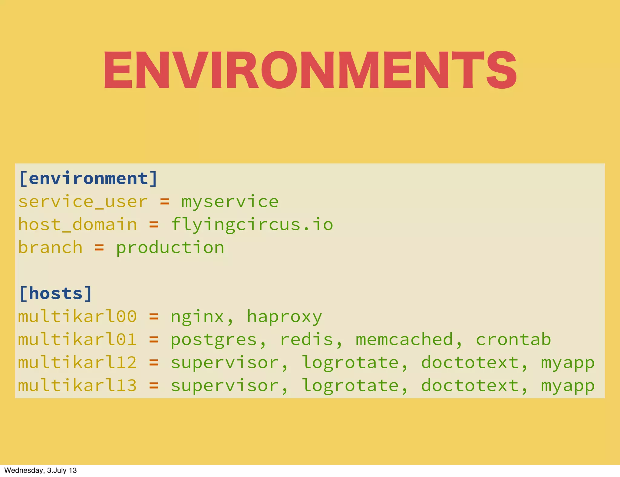 ENVIRONMENTS
[environment]
service_user = myservice
host_domain = flyingcircus.io
branch = production
[hosts]
multikarl00 = nginx, haproxy
multikarl01 = postgres, redis, memcached, crontab
multikarl12 = supervisor, logrotate, doctotext, myapp
multikarl13 = supervisor, logrotate, doctotext, myapp
Wednesday, 3.July 13
 