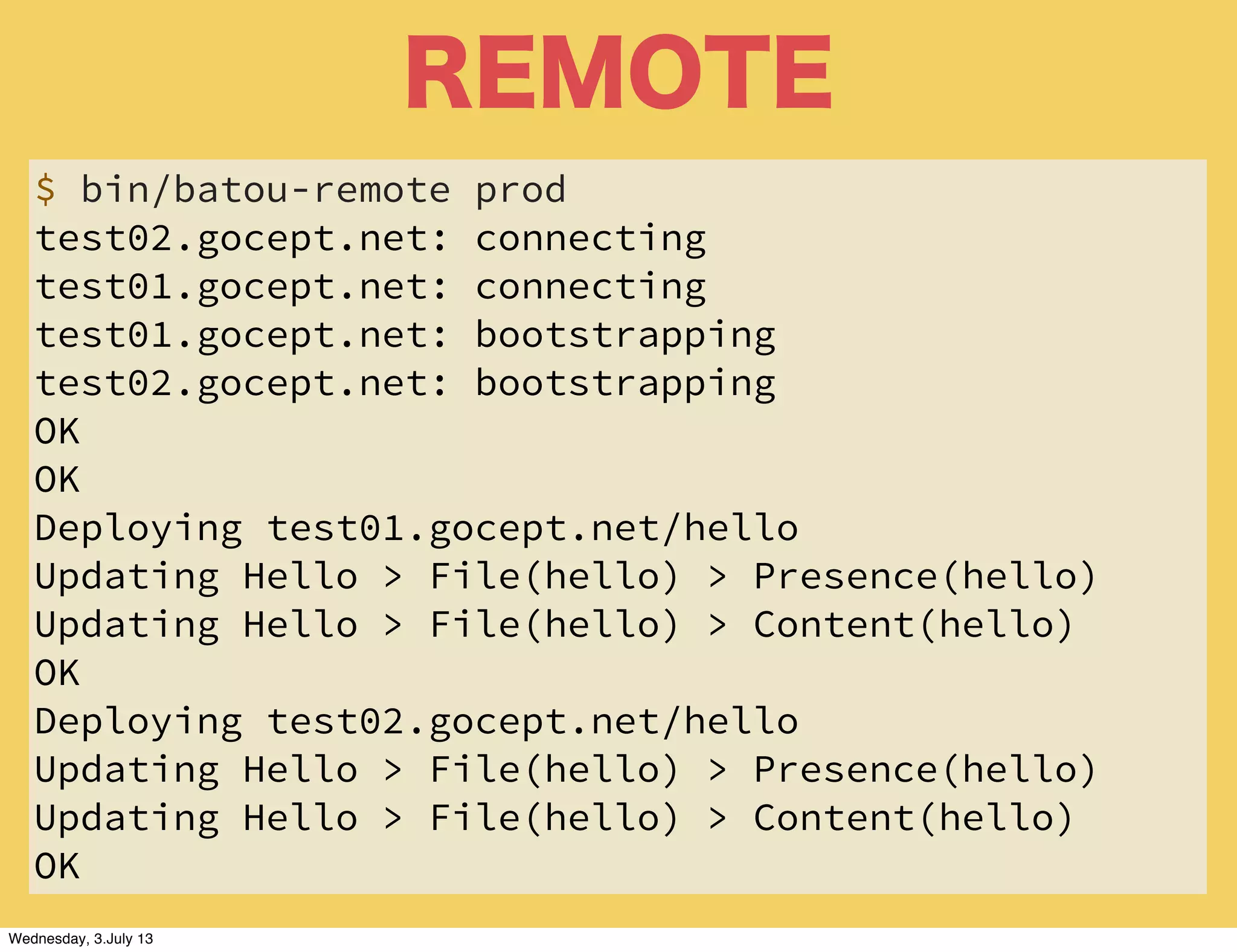 REMOTE
$ bin/batou-remote prod
test02.gocept.net: connecting
test01.gocept.net: connecting
test01.gocept.net: bootstrapping
test02.gocept.net: bootstrapping
OK
OK
Deploying test01.gocept.net/hello
Updating Hello > File(hello) > Presence(hello)
Updating Hello > File(hello) > Content(hello)
OK
Deploying test02.gocept.net/hello
Updating Hello > File(hello) > Presence(hello)
Updating Hello > File(hello) > Content(hello)
OK
Wednesday, 3.July 13
 