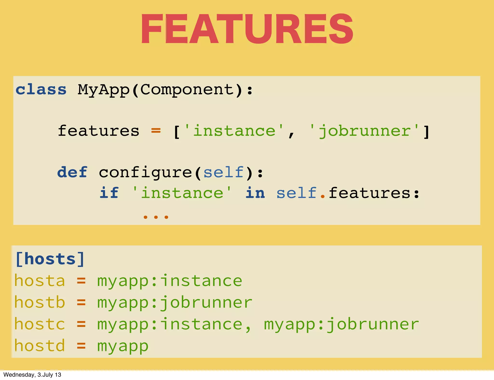 FEATURES
class MyApp(Component):
features = ['instance', 'jobrunner']
def configure(self):
if 'instance' in self.features:
...
[hosts]
hosta = myapp:instance
hostb = myapp:jobrunner
hostc = myapp:instance, myapp:jobrunner
hostd = myapp
Wednesday, 3.July 13
 