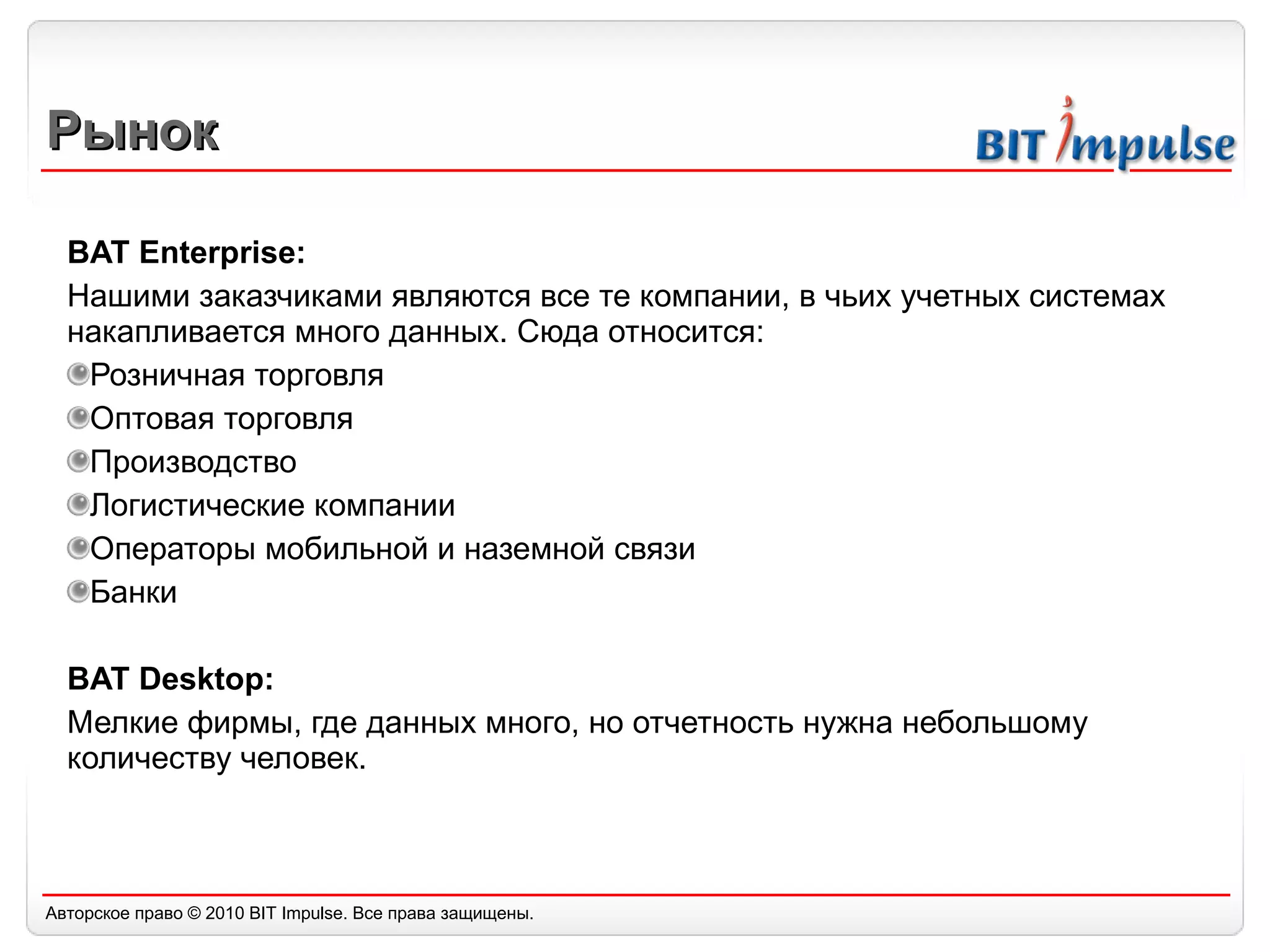 Рынок BAT Enterprise: Нашими заказчиками являются все те компании, в чьих учетных системах накапливается много данных. Сюда относится: Розничная торговля Оптовая торговля Производство Логистические компании Операторы мобильной и наземной связи Банки BAT Desktop: Мелкие фирмы, где данных много, но отчетность нужна небольшому количеству человек. 