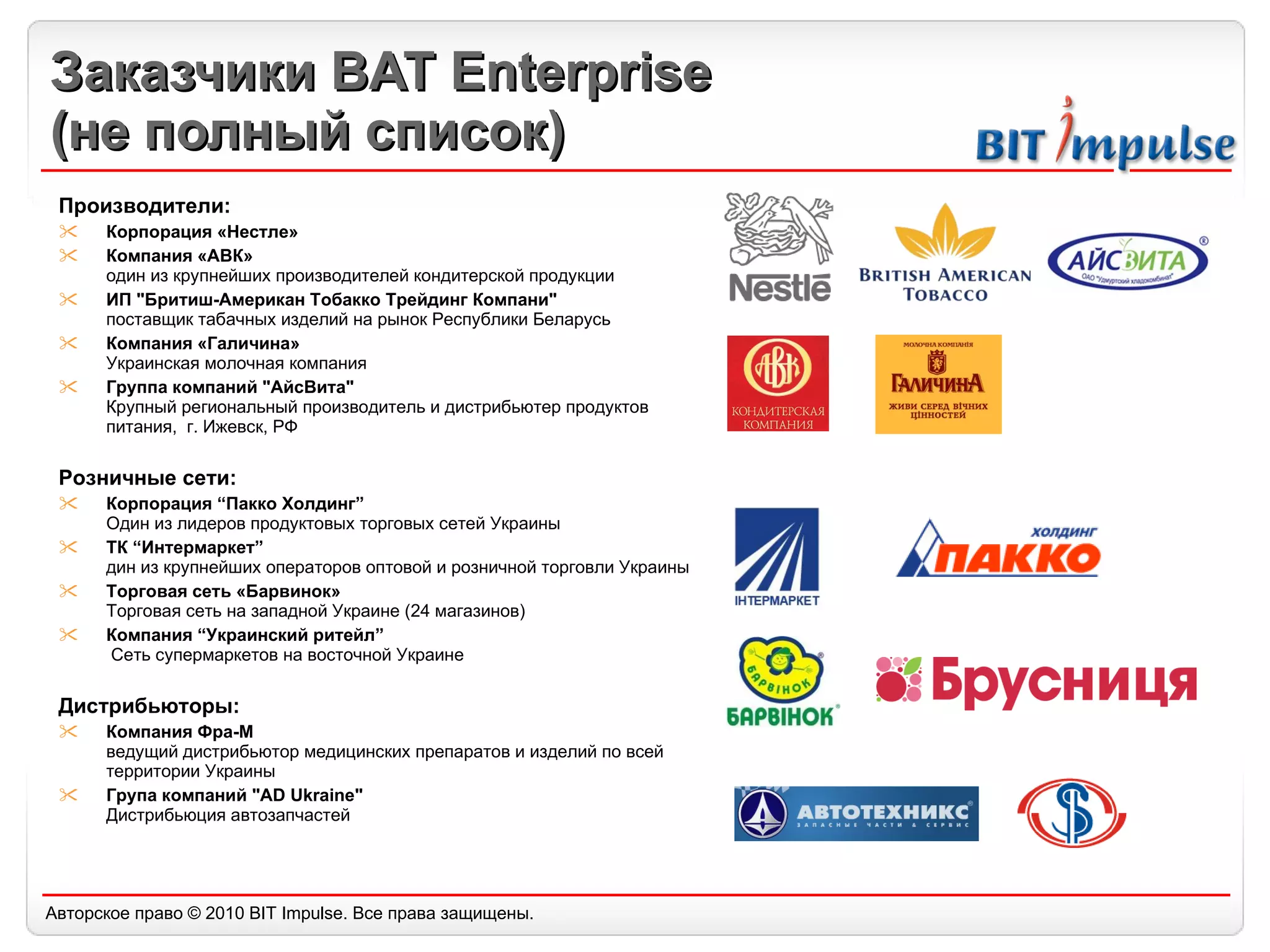 Заказчики  BAT Enterprise ( не полный список) Производители: Корпорация «Нестле» Компания «АВК»  один из крупнейших производителей кондитерской продукции ИП "Бритиш-Американ Тобакко Трейдинг Компани"  поставщик табачных изделий на рынок Республики Беларусь Компания «Галичина» Украинская молочная компания Группа компаний "АйсВита"  Крупный региональный производитель и дистрибьютер продуктов питания,  г. Ижевск, РФ Розничные сети: Корпорация “Пакко Холдинг” Один из лидеров продуктовых торговых сетей Украины ТК “Интермаркет” дин из крупнейших операторов оптовой и розничной торговли Украины Торговая сеть «Барв инок » Торговая сеть на западной Украине (24 магазинов) Компания “Украинский ритейл”  Сеть супермаркетов на восточной Украине Дистрибьюторы: Компания Фра-М ведущий дистрибьютор медицинских препаратов и изделий по всей территории Украины Група компаний "AD Ukraine"  Дистрибьюция автозапчастей 