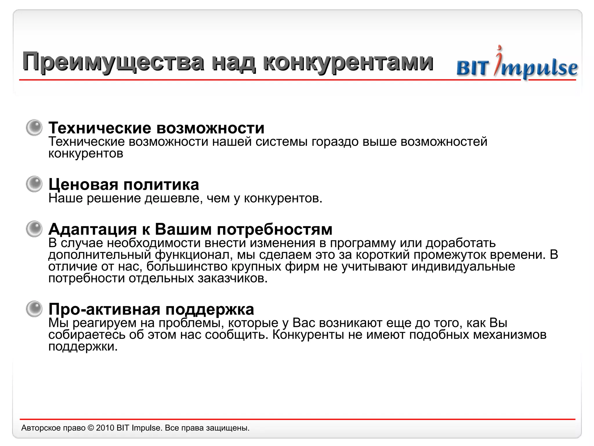 Преимущества над конкурентами Технические возможности  Технические возможности нашей системы гораздо выше возможностей конкурентов Ценовая политика  Наше решение дешевле ,  чем у конкурентов. Адаптация к Вашим потребностям  В случае необходимости внести изменения в программу или доработать дополнительный функционал, мы сделаем это за короткий промежуток времени. В отличие от нас, большинство крупных фирм не учитывают индивидуальные потребности отдельных заказчиков. Про-активная п оддержка Мы реагируем на проблемы, которые у Вас возникают еще до того, как Вы собираетесь об этом нас сообщить. Конкуренты не имеют подобных механизмов поддержки. 