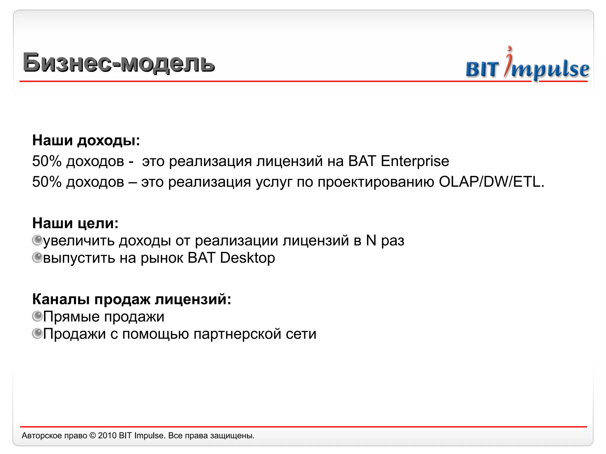 Бизнес-модель Наши доходы: 50% доходов -  это реализация лицензий на  BAT Enterprise 50%  доходов – это реализация услуг по проектированию  OLAP/DW/ETL. Наши цели: увеличить доходы от реализации лицензий в N раз выпустить на рынок BAT Desktop Каналы продаж лицензий: Прямые продажи Продажи с помощью партнерской сети 