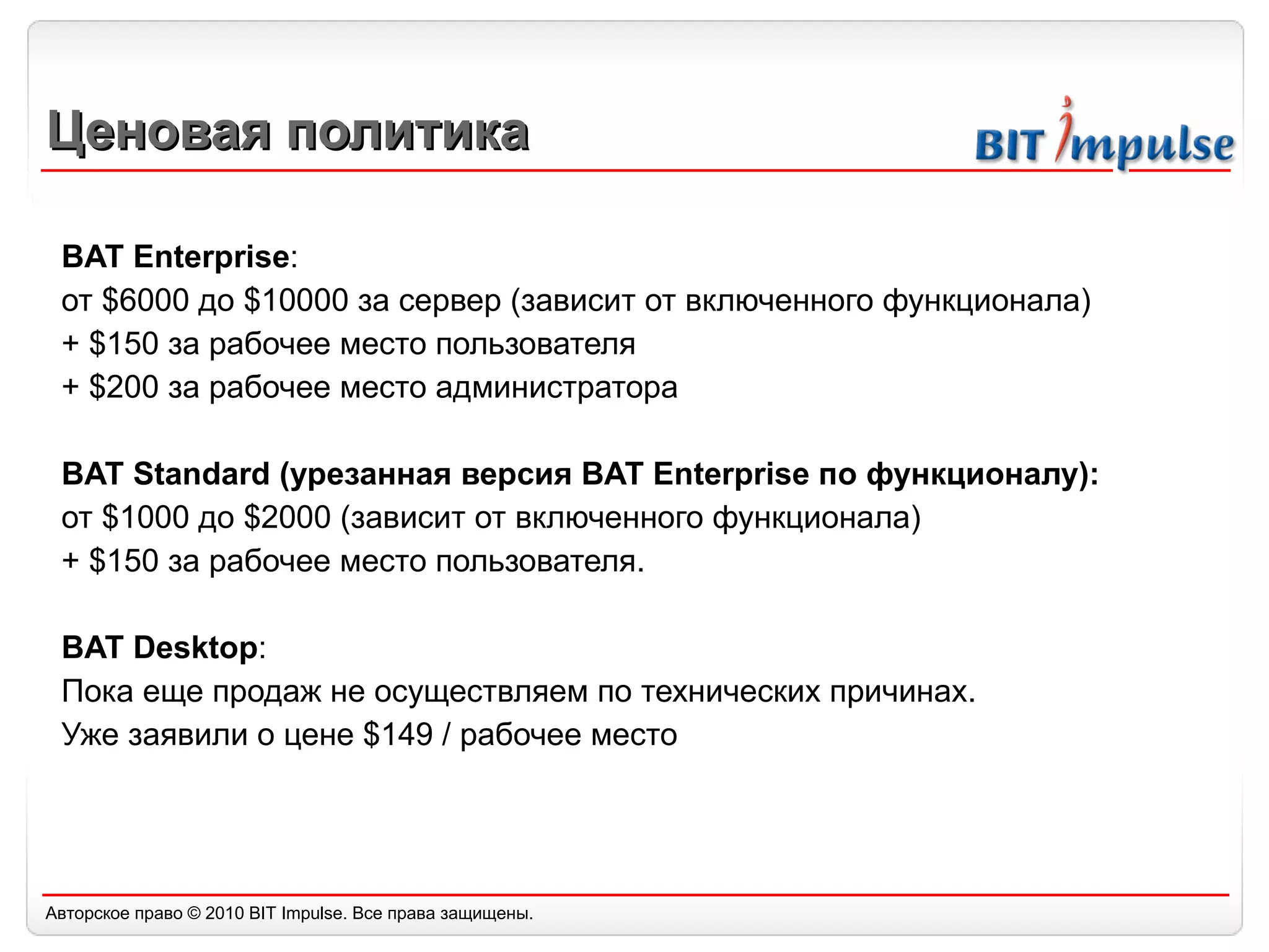 Ценовая политика BAT Enterprise : от  $6000  до  $10000  за сервер (зависит от включенного функционала) +  $150  за рабочее место пользователя  +  $200  за рабочее место администратора BAT Standard ( урезанная версия  BAT Enterprise  по функционалу): от  $1000  до   $2000  (зависит от включенного функционала) +  $150  за рабочее место пользователя. BAT Desktop :  Пока еще продаж не осуществляем по технических причинах.  Уже заявили о цене  $1 49   /  рабочее место 