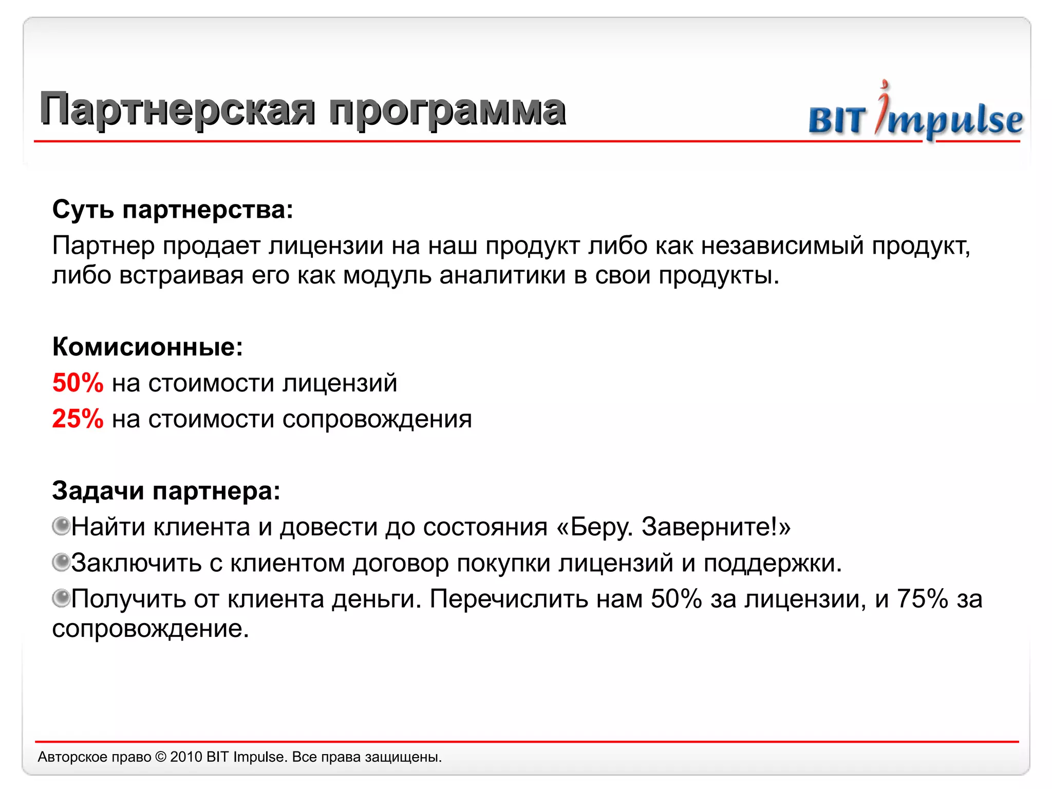 Партнерская программа Суть партнерства: Партнер продает лицензии на наш продукт либо как независимый продукт, либо встраивая его как модуль аналитики в свои продукты. Комисионные:  50%  на стоимости лицензий  25%  на стоимости сопровождения Задачи партнера: Найти клиента и довести до состояния «Беру. Заверните!» Заключить с клиентом договор покупки лицензий и поддержки. Получить от клиента деньги. Перечислить нам 50% за лицензии, и 75% за сопровождение.  