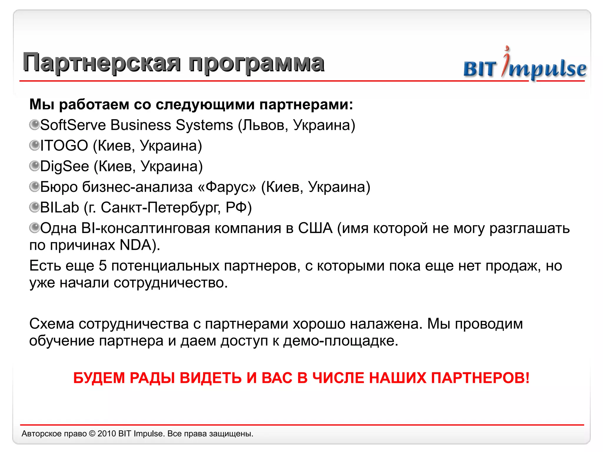 Партнерская программа Мы работаем со следующими партнерами: SoftServe Business Systems  (Львов, Украина) ITOGO ( Киев, Украина) DigSee  (Киев, Украина) Бюро бизнес-анализа «Фарус» (Киев, Украина) BILab  (г. Санкт-Петербург, РФ) Одна  BI- консалтинговая компания в США (имя которой не могу разглашать по причинах  NDA).  Есть еще 5 потенциальных партнеров, с которыми пока еще нет продаж, но уже начали сотрудничество. Схема сотрудничества с партнерами хорошо налажена. Мы проводим обучение партнера и даем доступ к демо-площадке. БУДЕМ РАДЫ ВИДЕТЬ И ВАС В ЧИСЛЕ НАШИХ ПАРТНЕРОВ! 