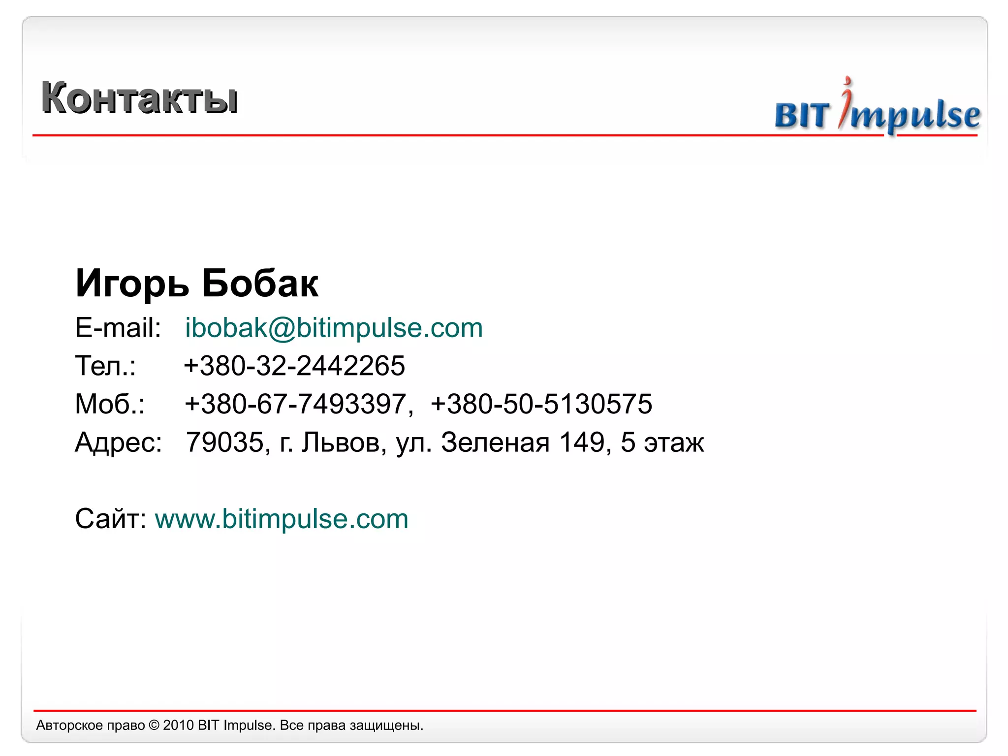 Контакты Игорь Бобак E-mail:  [email_address]   Тел.:  +380-32-2442265 Моб.:  +380-67-7493397,  +380-50-5130575 Адрес:  79035, г. Львов, ул. Зеленая 149, 5 этаж Сайт :  www.bitimpulse.com 